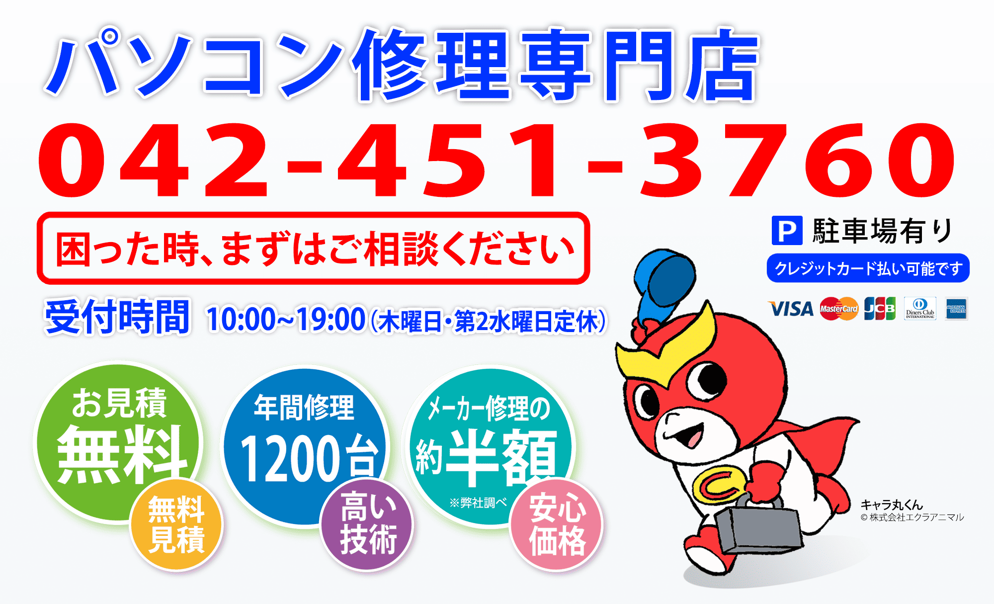 パソコン修理専門店 042-451-3760 困った時、まずはご相談ください 受付時間10:00〜19:00 木曜日・第2水曜日定休 駐車場有り クレジットカード払い可能です VISA MasterCard JCB Diners Club AMERICAN EXPRESS お見積無料 年間修理1200台-高い技術 メーカー修理の約半額※弊社調べ-安心価格 キャラ丸くん イメージ