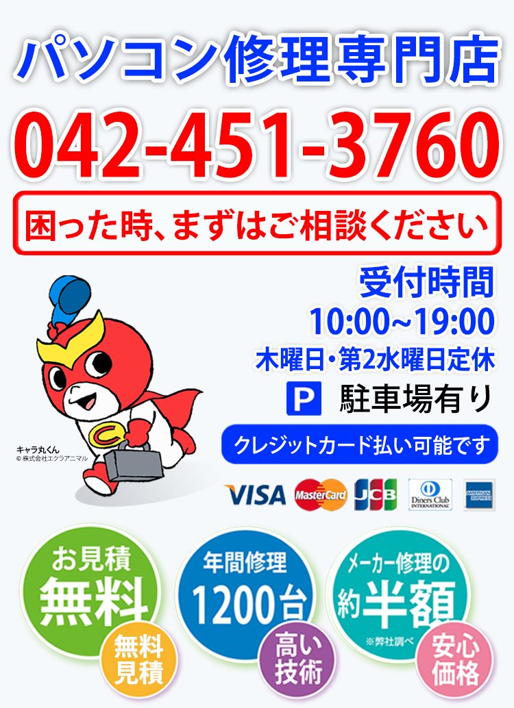 パソコン修理専門店 042-451-3760 困った時、まずはご相談ください 受付時間10:00〜19:00 木曜日・第2水曜日定休 駐車場有り クレジットカード払い可能です VISA MasterCard JCB Diners Club AMERICAN EXPRESS お見積無料 年間修理1200台-高い技術 メーカー修理の約半額※弊社調べ-安心価格 キャラ丸くん イメージ